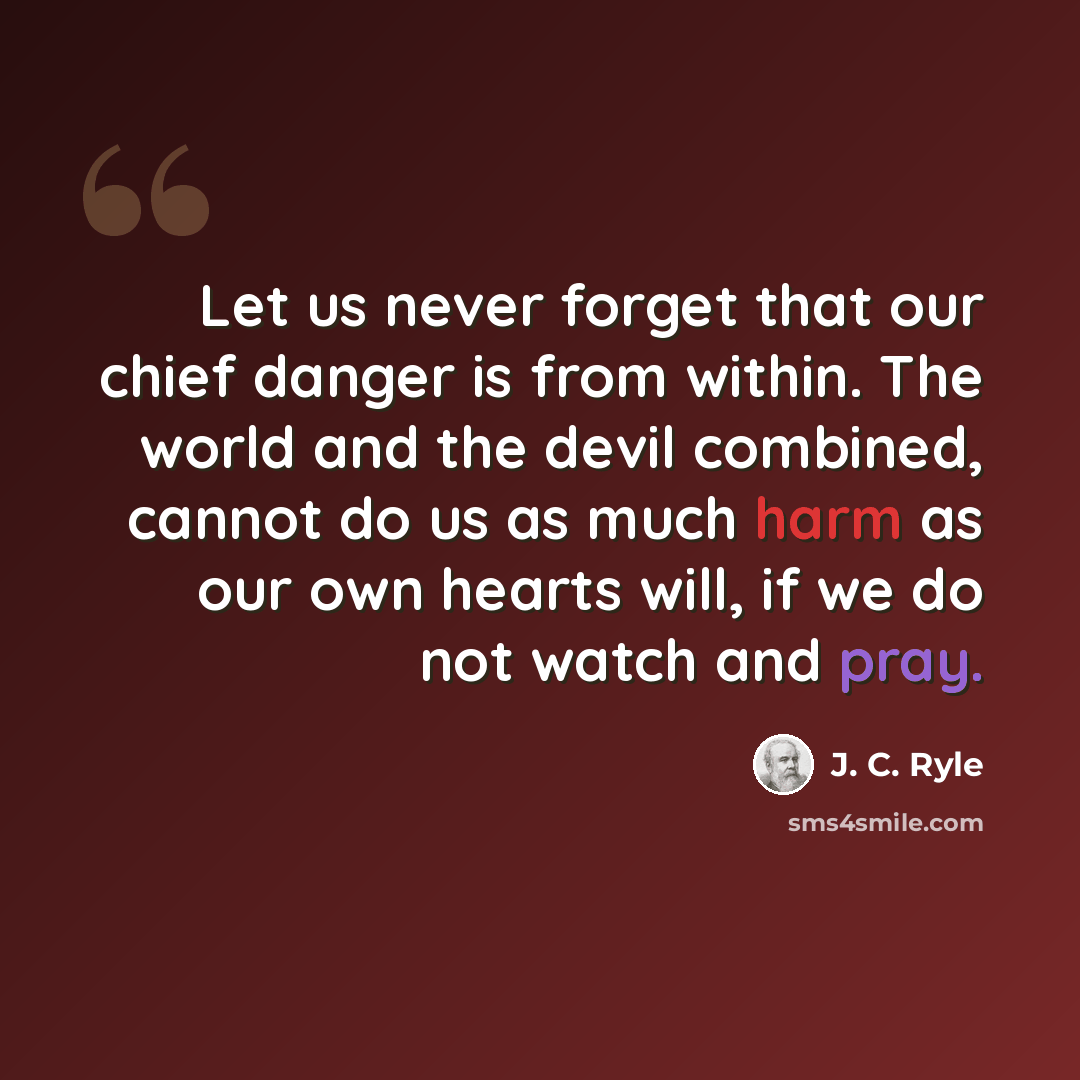 “Let us never forget that our chief danger is from within. The world and the devil combined, cannot do us as much harm as our own hearts will, if we do not watch and pray.” quote by J. C. Ryle