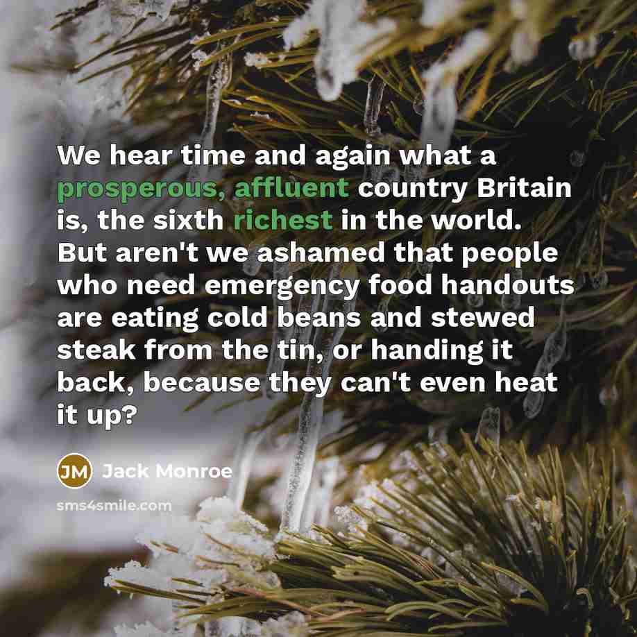 “We hear time and again what a prosperous, affluent country Britain is, the sixth richest in the world. But aren't we ashamed that people who need emergency food handouts are eating cold beans and stewed steak from the tin, or handing it back, because they can't even heat it up?” quote by Jack Monroe