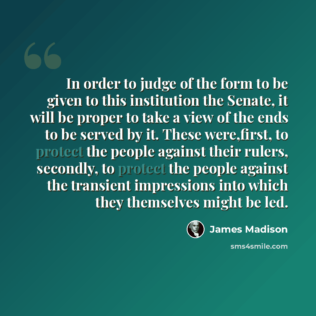 “In order to judge of the form to be given to this institution the Senate, it will be proper to take a view of the ends to be served by it. These were,first, to protect the people against their rulers, secondly, to protect the people against the transient impressions into which they themselves…” quote by James Madison
