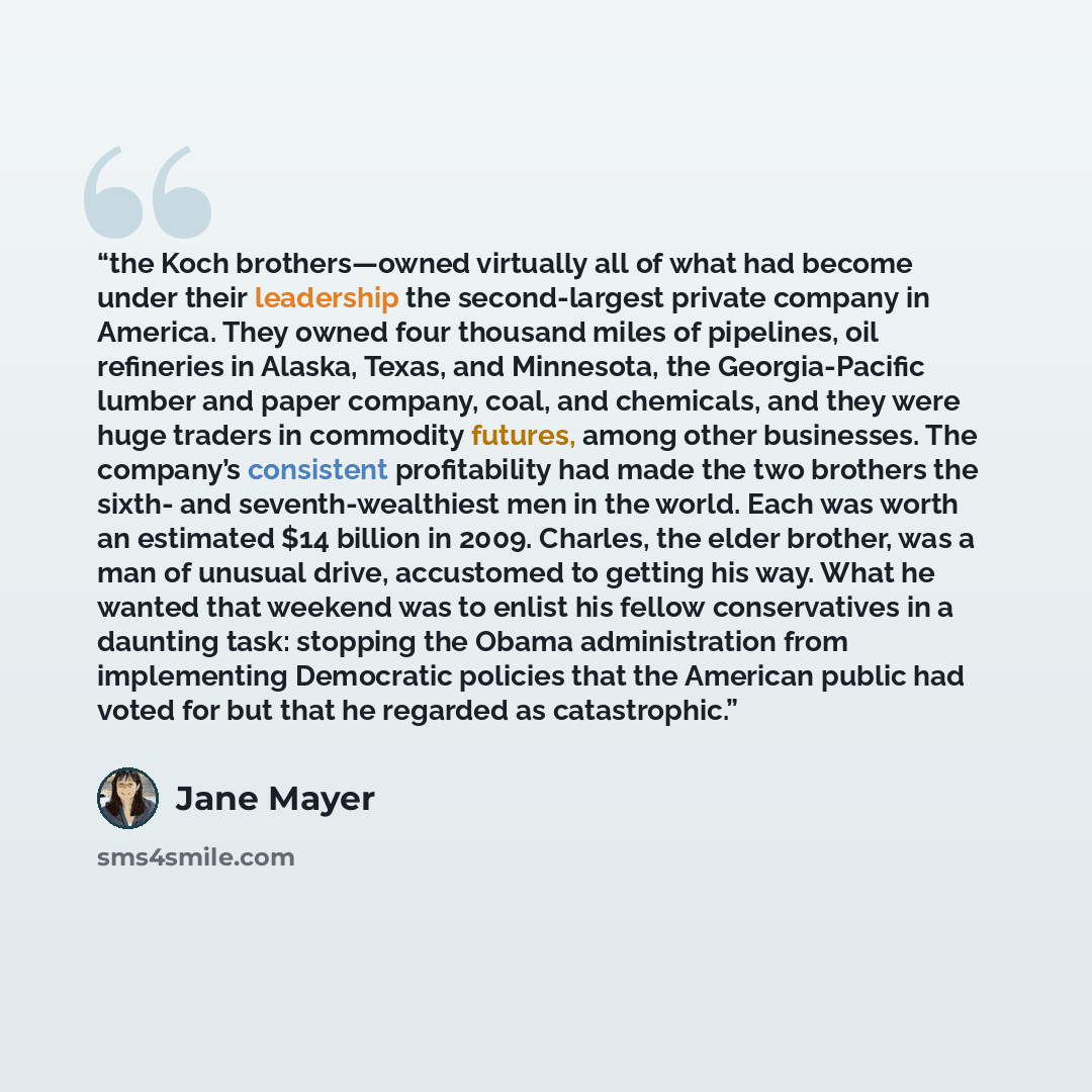 “the Koch brothers—owned virtually all of what had become under their leadership the second-largest private company in America. They owned four thousand miles of pipelines, oil refineries in Alaska, Texas, and Minnesota, the Georgia-Pacific lumber and paper company, coal, and chemicals, and they…” quote by Jane Mayer