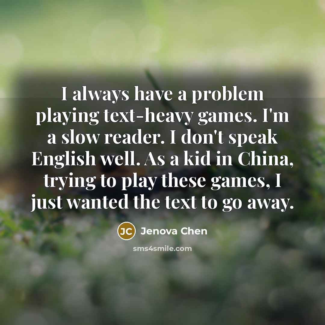 “I always have a problem playing text-heavy games. I'm a slow reader. I don't speak English well. As a kid in China, trying to play these games, I just wanted the text to go away.” quote by Jenova Chen