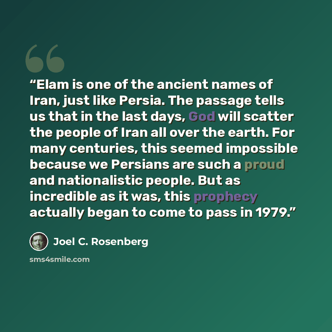 “Elam is one of the ancient names of Iran, just like Persia. The passage tells us that in the last days, God will scatter the people of Iran all over the earth. For many centuries, this seemed impossible because we Persians are such a proud and nationalistic people. But as incredible as it was…” quote by Joel C. Rosenberg