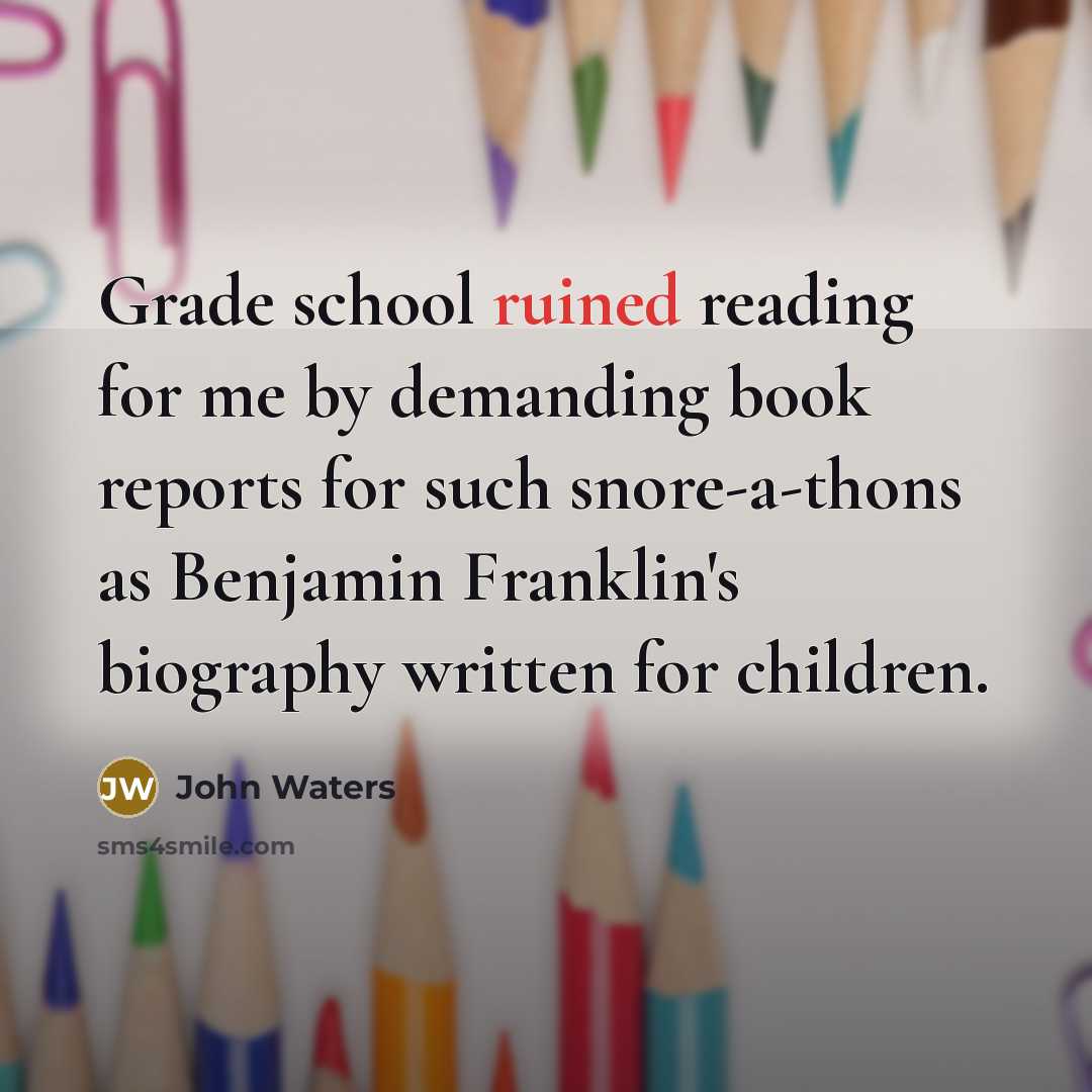 “Grade school ruined reading for me by demanding book reports for such snore-a-thons as Benjamin Franklin's biography written for children.” quote by John Waters