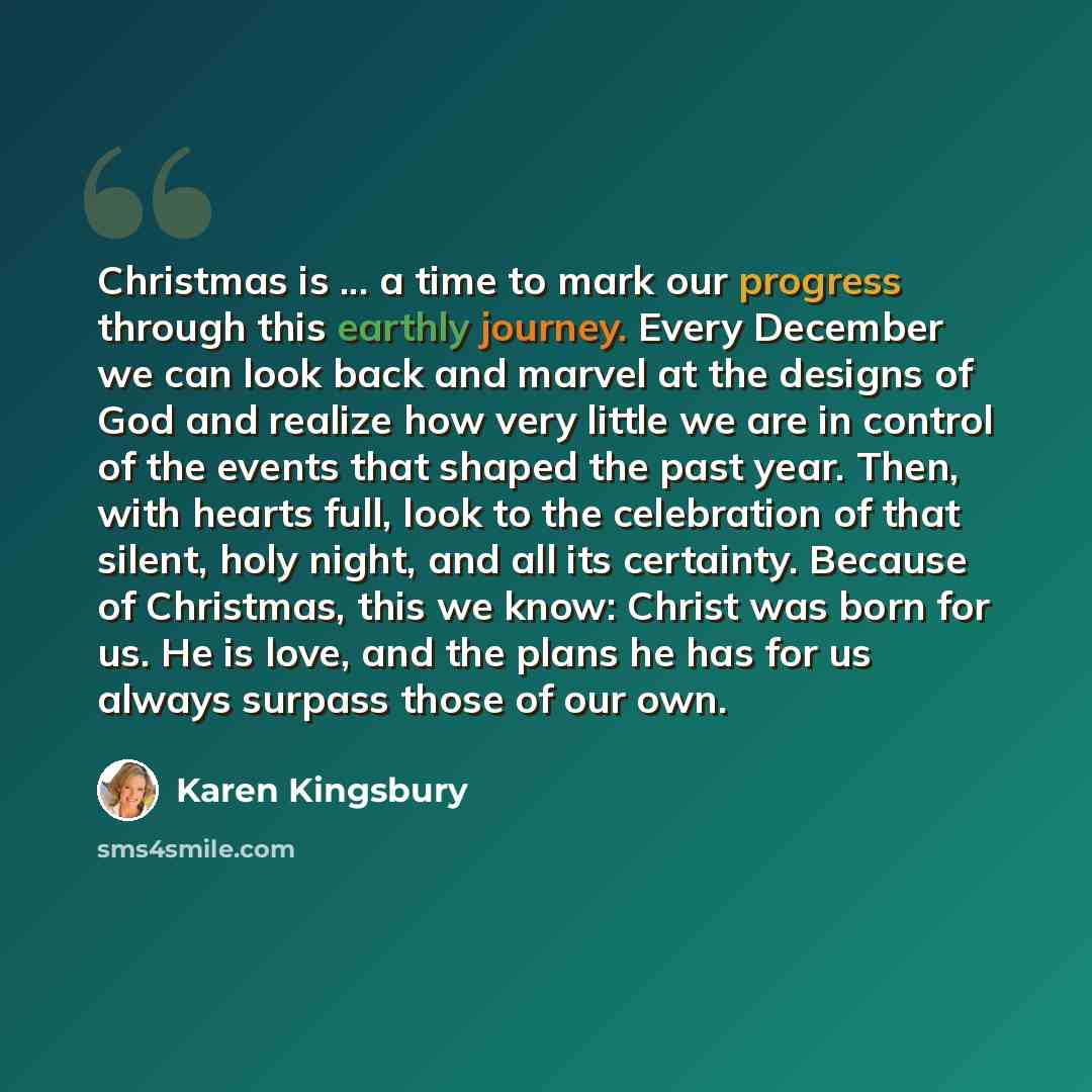 “Christmas is ... a time to mark our progress through this earthly journey. Every December we can look back and marvel at the designs of God and realize how very little we are in control of the events that shaped the past year. Then, with hearts full, look to the celebration of that silent, holy…” quote by Karen Kingsbury