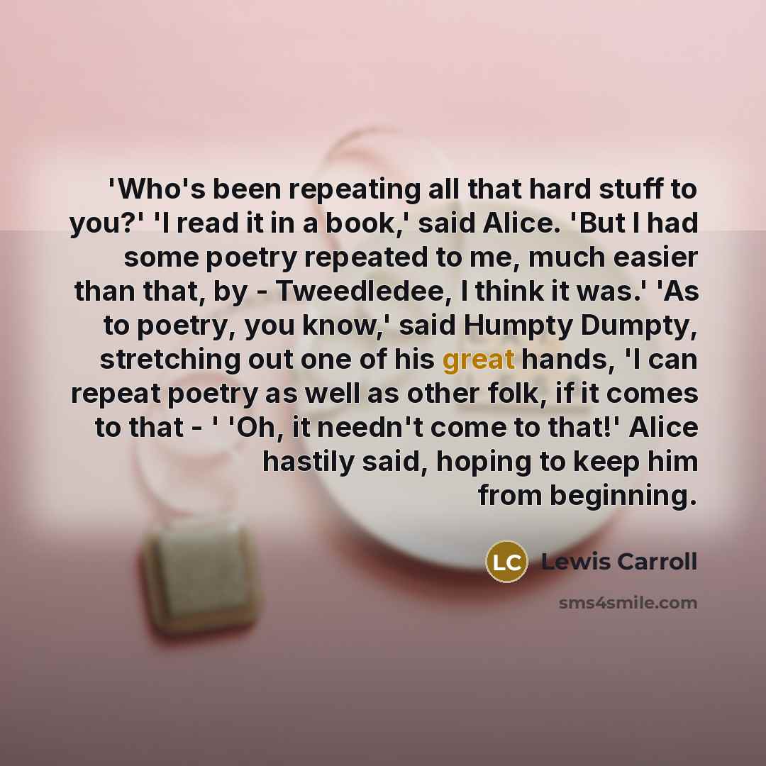 “'Who's been repeating all that hard stuff to you?' 'I read it in a book,' said Alice. 'But I had some poetry repeated to me, much easier than that, by - Tweedledee, I think it was.' 'As to poetry, you know,' said Humpty Dumpty, stretching out one of his great hands, 'I can repeat poetry as well as…” quote by Lewis Carroll