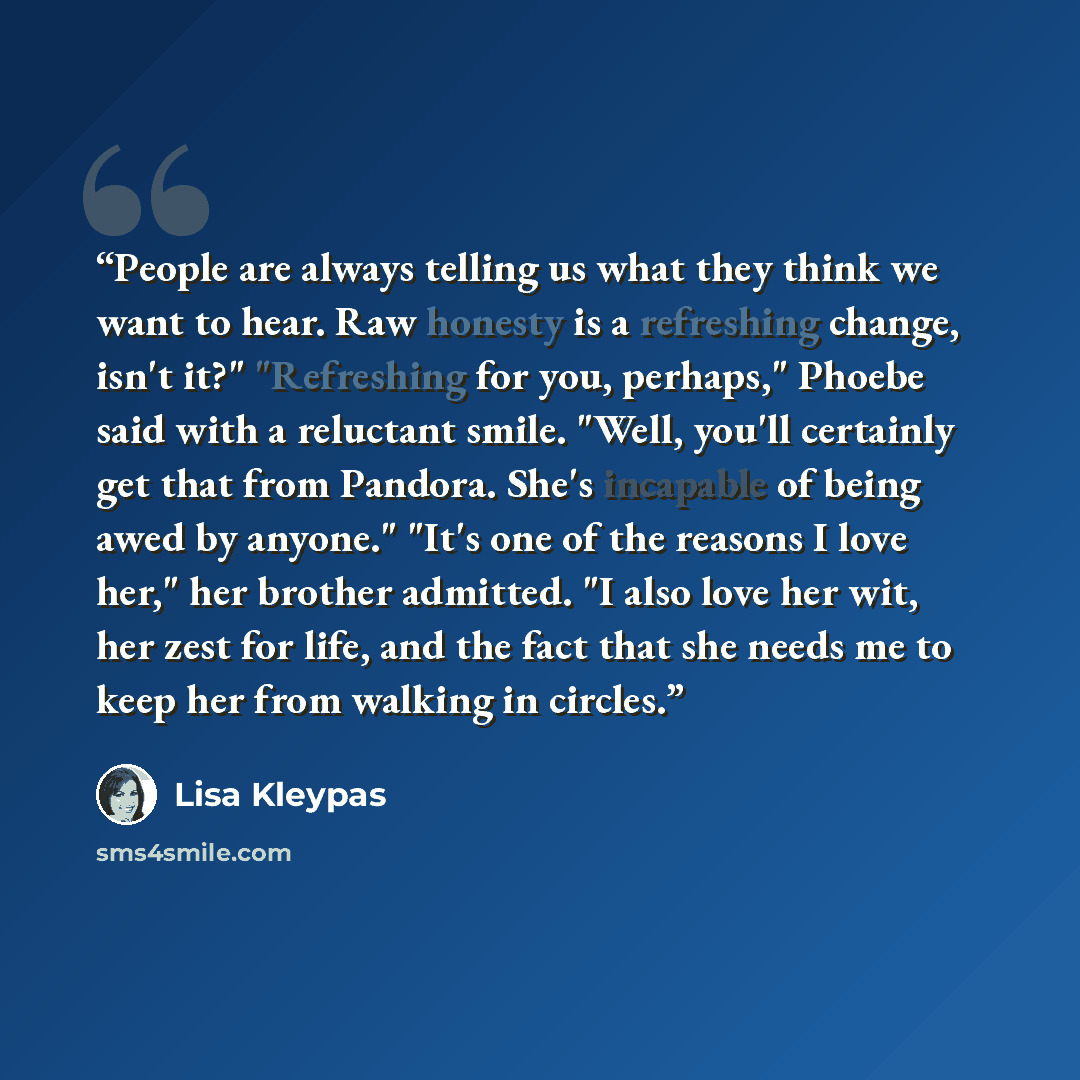 “People are always telling us what they think we want to hear. Raw honesty is a refreshing change, isn't it?" "Refreshing for you, perhaps," Phoebe said with a reluctant smile. "Well, you'll certainly get that from Pandora. She's incapable of being awed by anyone." "It's one of the reasons I love…” quote by Lisa Kleypas
