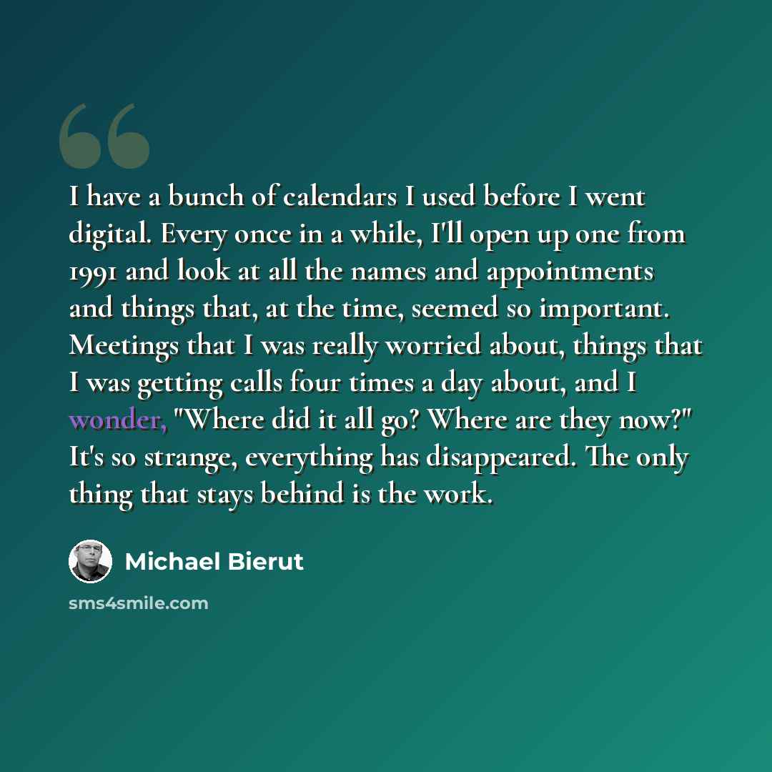 “I have a bunch of calendars I used before I went digital. Every once in a while, I'll open up one from 1991 and look at all the names and appointments and things that, at the time, seemed so important. Meetings that I was really worried about, things that I was getting calls four times a day…” quote by Michael Bierut