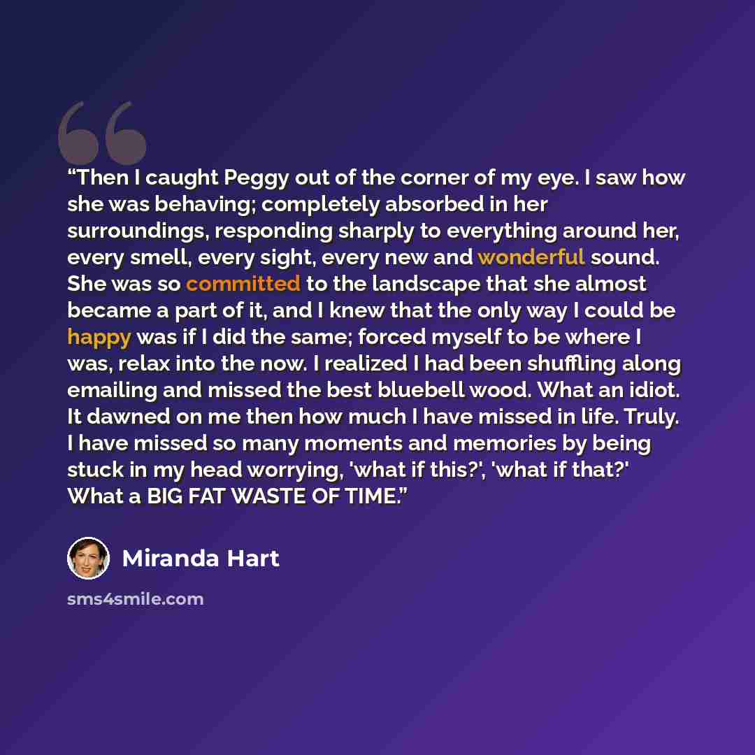 “Then I caught Peggy out of the corner of my eye. I saw how she was behaving; completely absorbed in her surroundings, responding sharply to everything around her, every smell, every sight, every new and wonderful sound. She was so committed to the landscape that she almost became a part of it, and…” quote by Miranda Hart