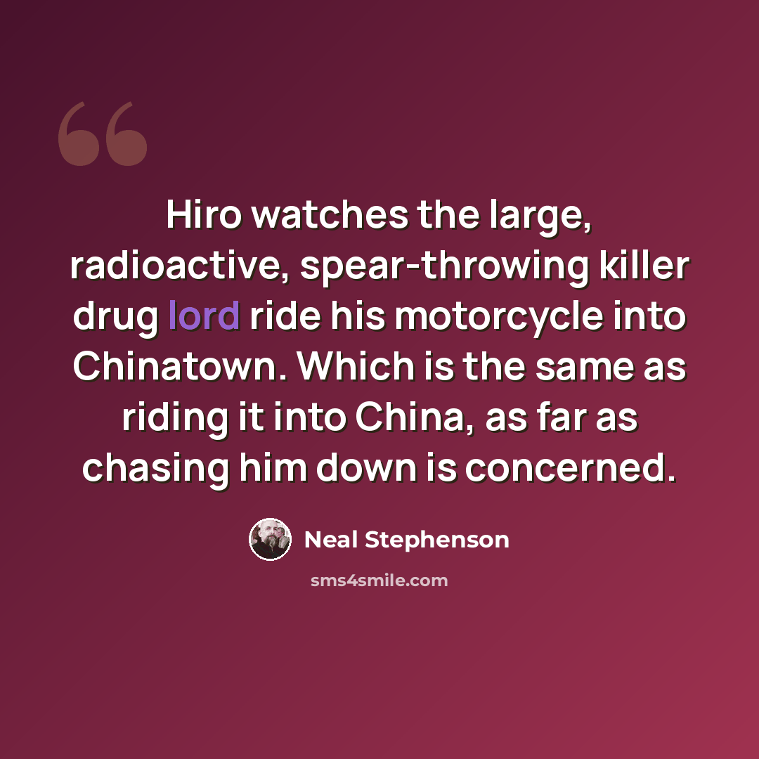 “Hiro watches the large, radioactive, spear-throwing killer drug lord ride his motorcycle into Chinatown. Which is the same as riding it into China, as far as chasing him down is concerned.” quote by Neal Stephenson
