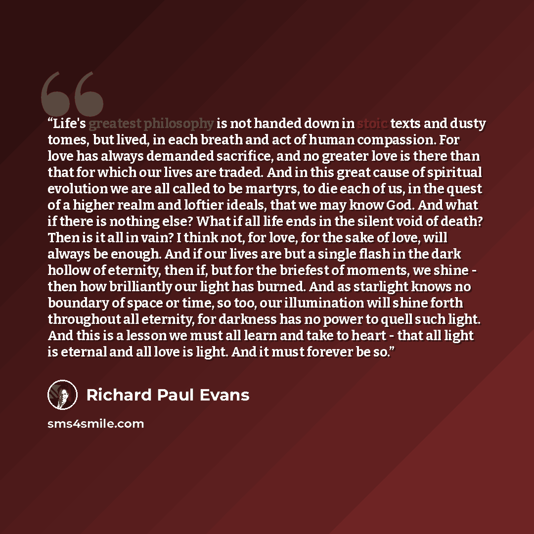 “Life's greatest philosophy is not handed down in stoic texts and dusty tomes, but lived, in each breath and act of human compassion. For love has always demanded sacrifice, and no greater love is there than that for which our lives are traded. And in this great cause of spiritual evolution we are…” quote by Richard Paul Evans