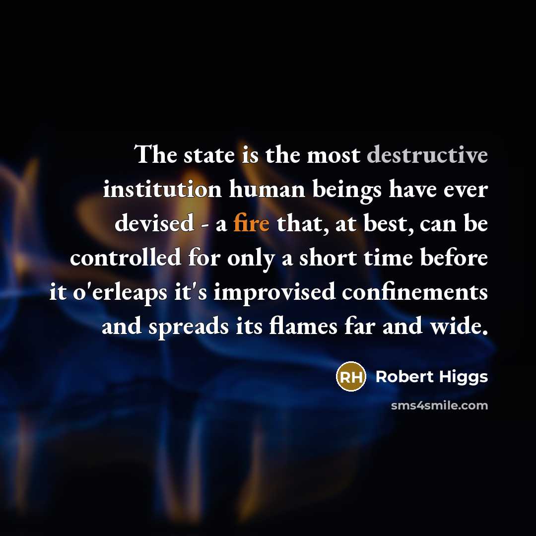“The state is the most destructive institution human beings have ever devised - a fire that, at best, can be controlled for only a short time before it o'erleaps it's improvised confinements and spreads its flames far and wide.” quote by Robert Higgs