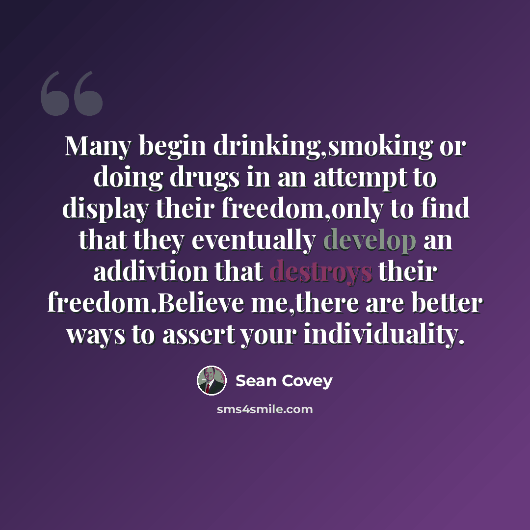 “Many begin drinking,smoking or doing drugs in an attempt to display their freedom,only to find that they eventually develop an addivtion that destroys their freedom.Believe me,there are better ways to assert your individuality.” quote by Sean Covey