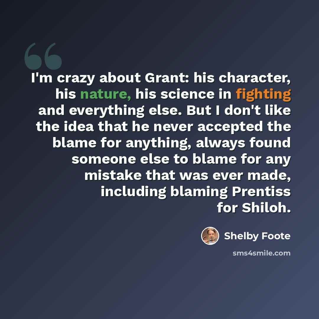 “I'm crazy about Grant: his character, his nature, his science in fighting and everything else. But I don't like the idea that he never accepted the blame for anything, always found someone else to blame for any mistake that was ever made, including blaming Prentiss for Shiloh.” quote by Shelby Foote
