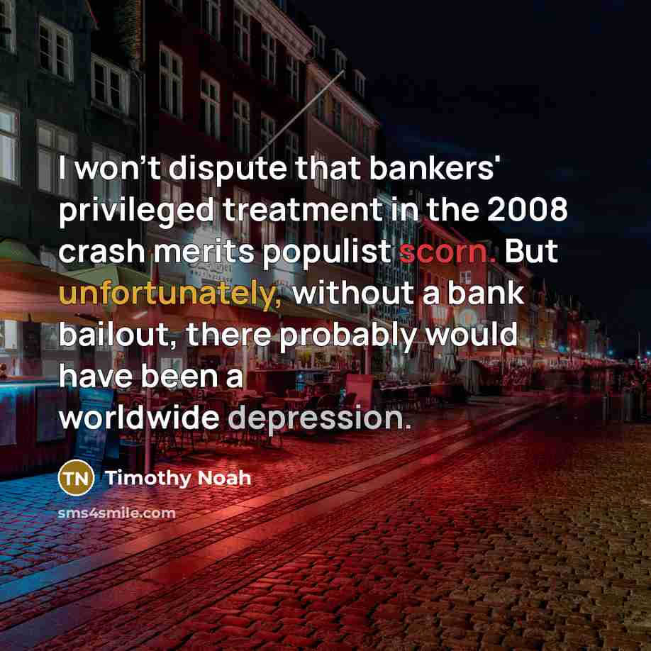 “I won't dispute that bankers' privileged treatment in the 2008 crash merits populist scorn. But unfortunately, without a bank bailout, there probably would have been a worldwide depression.” quote by Timothy Noah