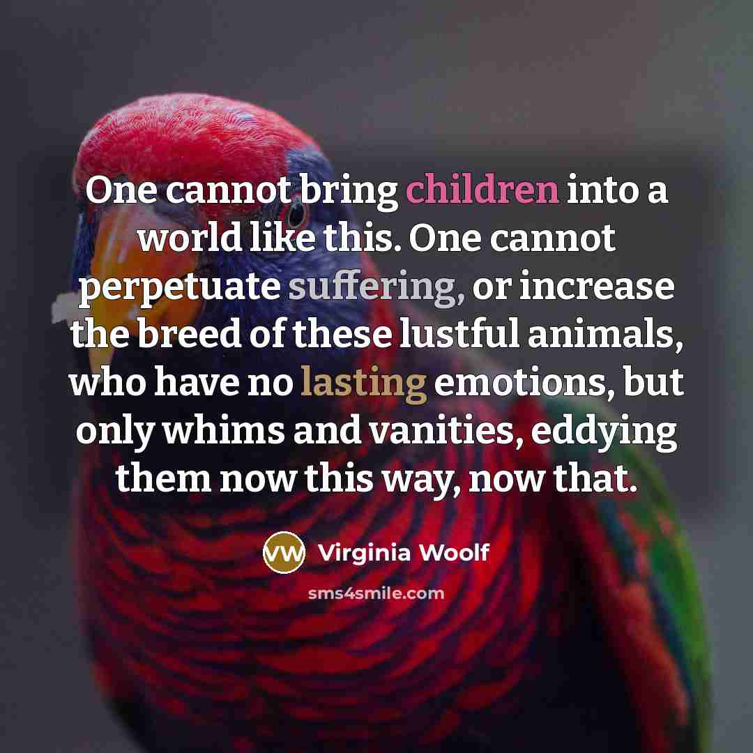“One cannot bring children into a world like this. One cannot perpetuate suffering, or increase the breed of these lustful animals, who have no lasting emotions, but only whims and vanities, eddying them now this way, now that.” quote by Virginia Woolf