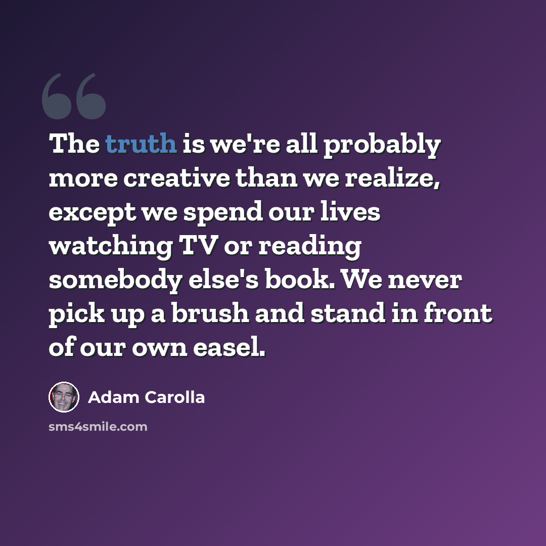 “The truth is we're all probably more creative than we realize, except we spend our lives watching TV or reading somebody else's book. We never pick up a brush and stand in front of our own easel.” quote by Adam Carolla