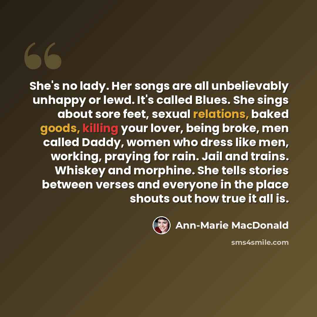 “She's no lady. Her songs are all unbelievably unhappy or lewd. It's called Blues. She sings about sore feet, sexual relations, baked goods, killing your lover, being broke, men called Daddy, women who dress like men, working, praying for rain. Jail and trains. Whiskey and morphine. She tells…” quote by Ann-Marie MacDonald