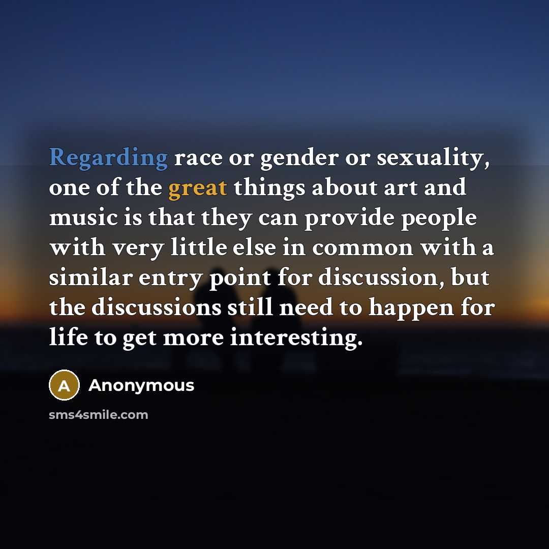 “Regarding race or gender or sexuality, one of the great things about art and music is that they can provide people with very little else in common with a similar entry point for discussion, but the discussions still need to happen for life to get more interesting.” quote by Anonymous