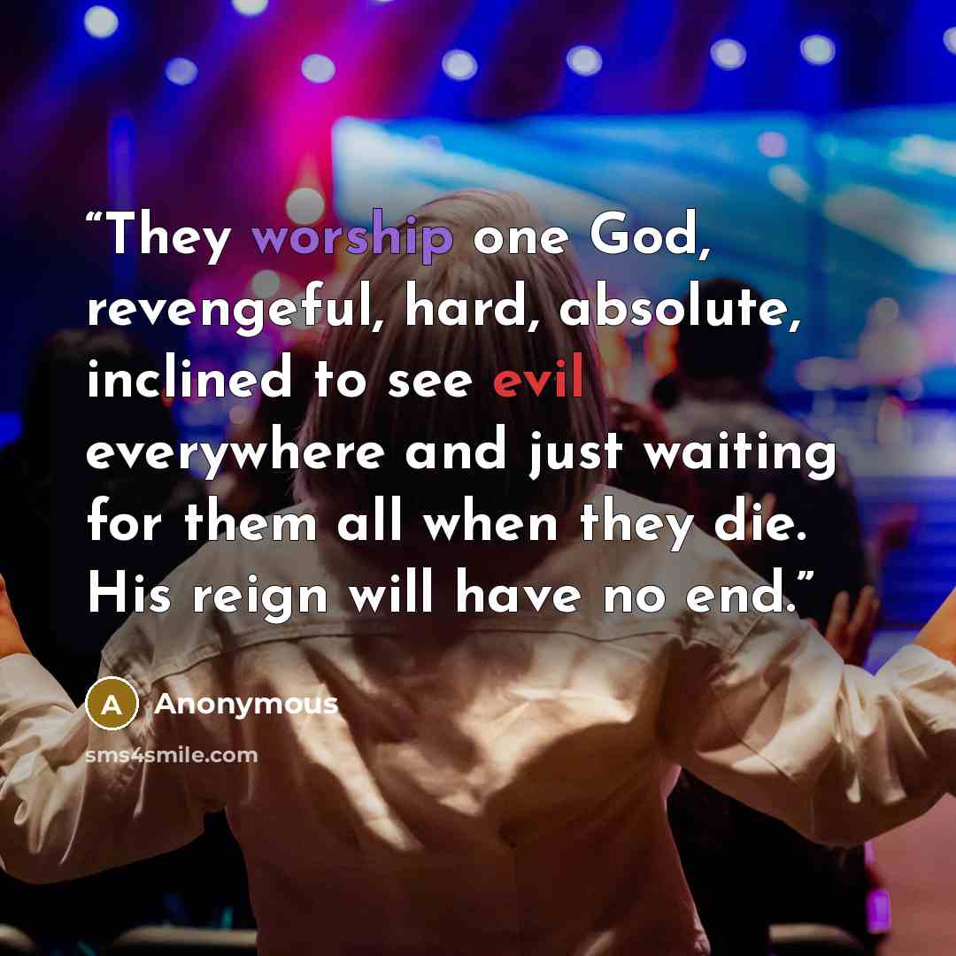 “They worship one God, revengeful, hard, absolute, inclined to see evil everywhere and just waiting for them all when they die. His reign will have no end.” quote by Anonymous