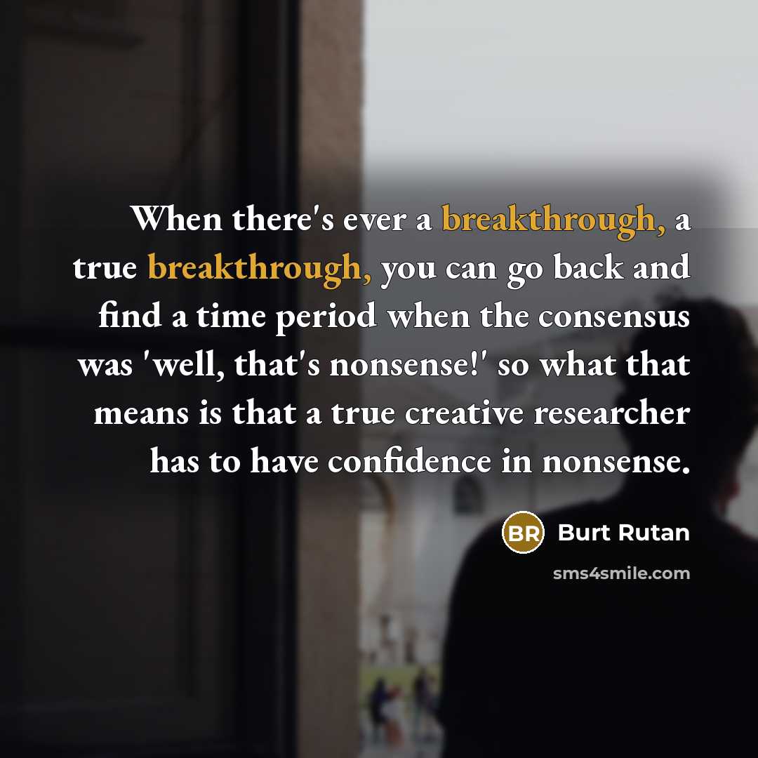 “When there's ever a breakthrough, a true breakthrough, you can go back and find a time period when the consensus was 'well, that's nonsense!' so what that means is that a true creative researcher has to have confidence in nonsense.” quote by Burt Rutan