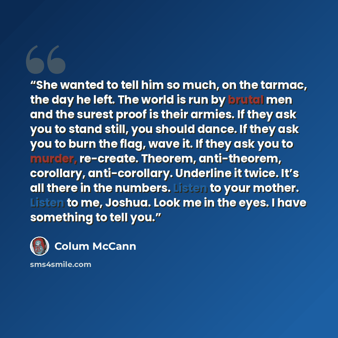 “She wanted to tell him so much, on the tarmac, the day he left. The world is run by brutal men and the surest proof is their armies. If they ask you to stand still, you should dance. If they ask you to burn the flag, wave it. If they ask you to murder, re-create. Theorem, anti-theorem, corollary…” quote by Colum McCann