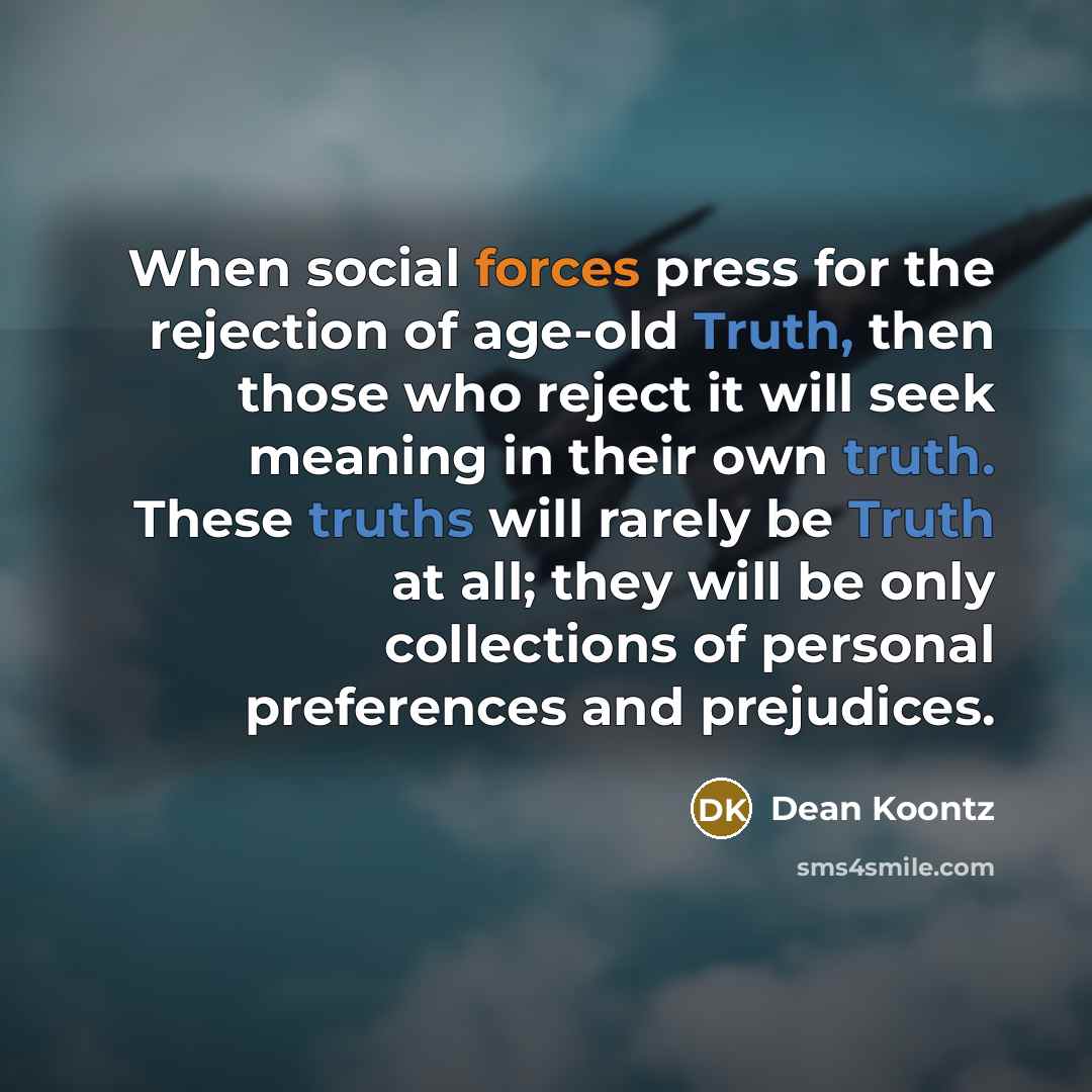 “When social forces press for the rejection of age-old Truth, then those who reject it will seek meaning in their own truth. These truths will rarely be Truth at all; they will be only collections of personal preferences and prejudices.” quote by Dean Koontz