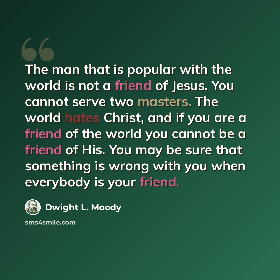 “The man that is popular with the world is not a friend of Jesus. You cannot serve two masters. The world hates Christ, and if you are a friend of the world you cannot be a friend of His. You may be sure that something is wrong with you when everybody is your friend.” quote by Dwight L. Moody