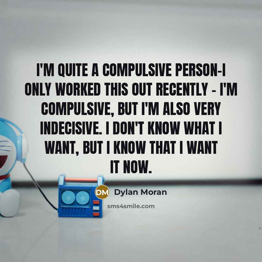 “I'm quite a compulsive person-I only worked this out recently - I'm compulsive, but I'm also very indecisive. I don't know what I want, but I know that I want it now.” quote by Dylan Moran
