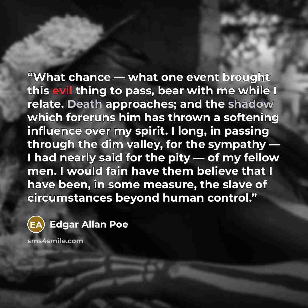 “What chance — what one event brought this evil thing to pass, bear with me while I relate. Death approaches; and the shadow which foreruns him has thrown a softening influence over my spirit. I long, in passing through the dim valley, for the sympathy — I had nearly said for the pity — of my…” quote by Edgar Allan Poe
