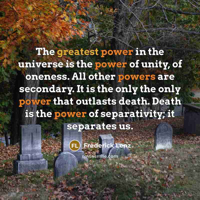 “The greatest power in the universe is the power of unity, of oneness. All other powers are secondary. It is the only the only power that outlasts death. Death is the power of separativity; it separates us.” quote by Frederick Lenz