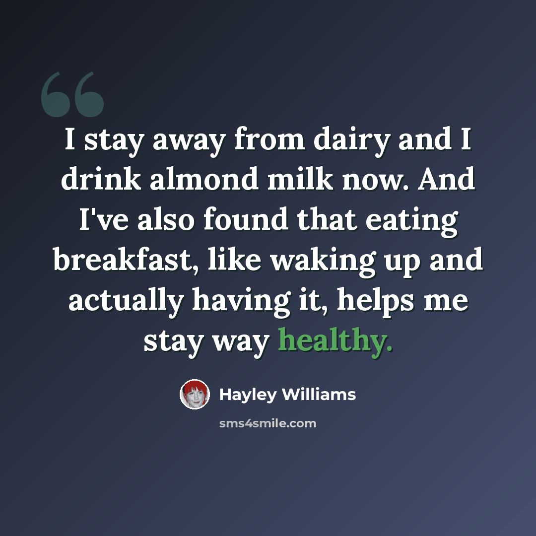 “I stay away from dairy and I drink almond milk now. And I've also found that eating breakfast, like waking up and actually having it, helps me stay way healthy.” quote by Hayley Williams