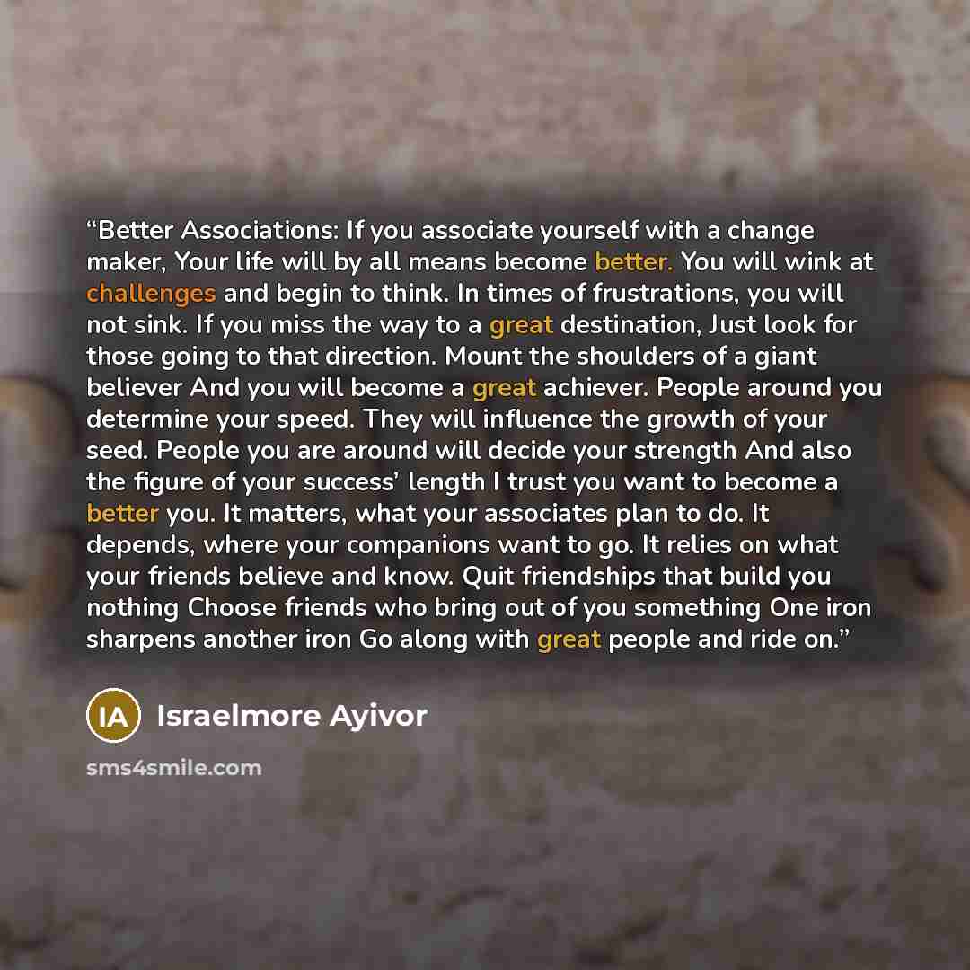 “Better Associations: If you associate yourself with a change maker, Your life will by all means become better. You will wink at challenges and begin to think. In times of frustrations, you will not sink. If you miss the way to a great destination, Just look for those going to that direction. Mount…” quote by Israelmore Ayivor