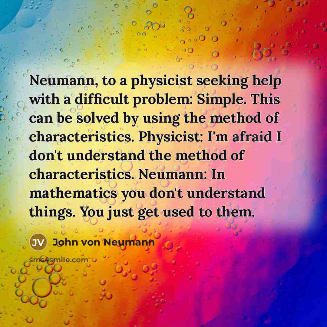 “Neumann, to a physicist seeking help with a difficult problem: Simple. This can be solved by using the method of characteristics. Physicist: I'm afraid I don't understand the method of characteristics. Neumann: In mathematics you don't understand things. You just get used to them.” quote by John von Neumann