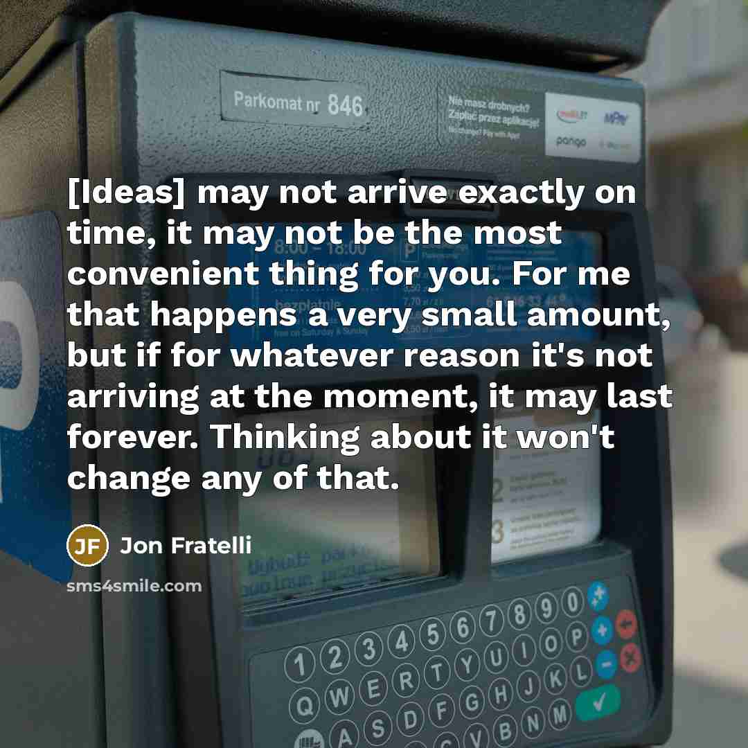 “[Ideas] may not arrive exactly on time, it may not be the most convenient thing for you. For me that happens a very small amount, but if for whatever reason it's not arriving at the moment, it may last forever. Thinking about it won't change any of that.” quote by Jon Fratelli
