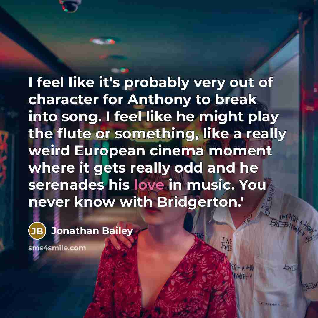 “I feel like it's probably very out of character for Anthony to break into song. I feel like he might play the flute or something, like a really weird European cinema moment where it gets really odd and he serenades his love in music. You never know with Bridgerton.'” quote by Jonathan Bailey