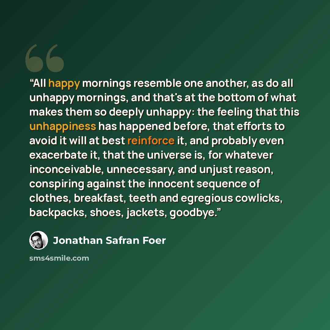 “All happy mornings resemble one another, as do all unhappy mornings, and that's at the bottom of what makes them so deeply unhappy: the feeling that this unhappiness has happened before, that efforts to avoid it will at best reinforce it, and probably even exacerbate it, that the universe is, for…” quote by Jonathan Safran Foer