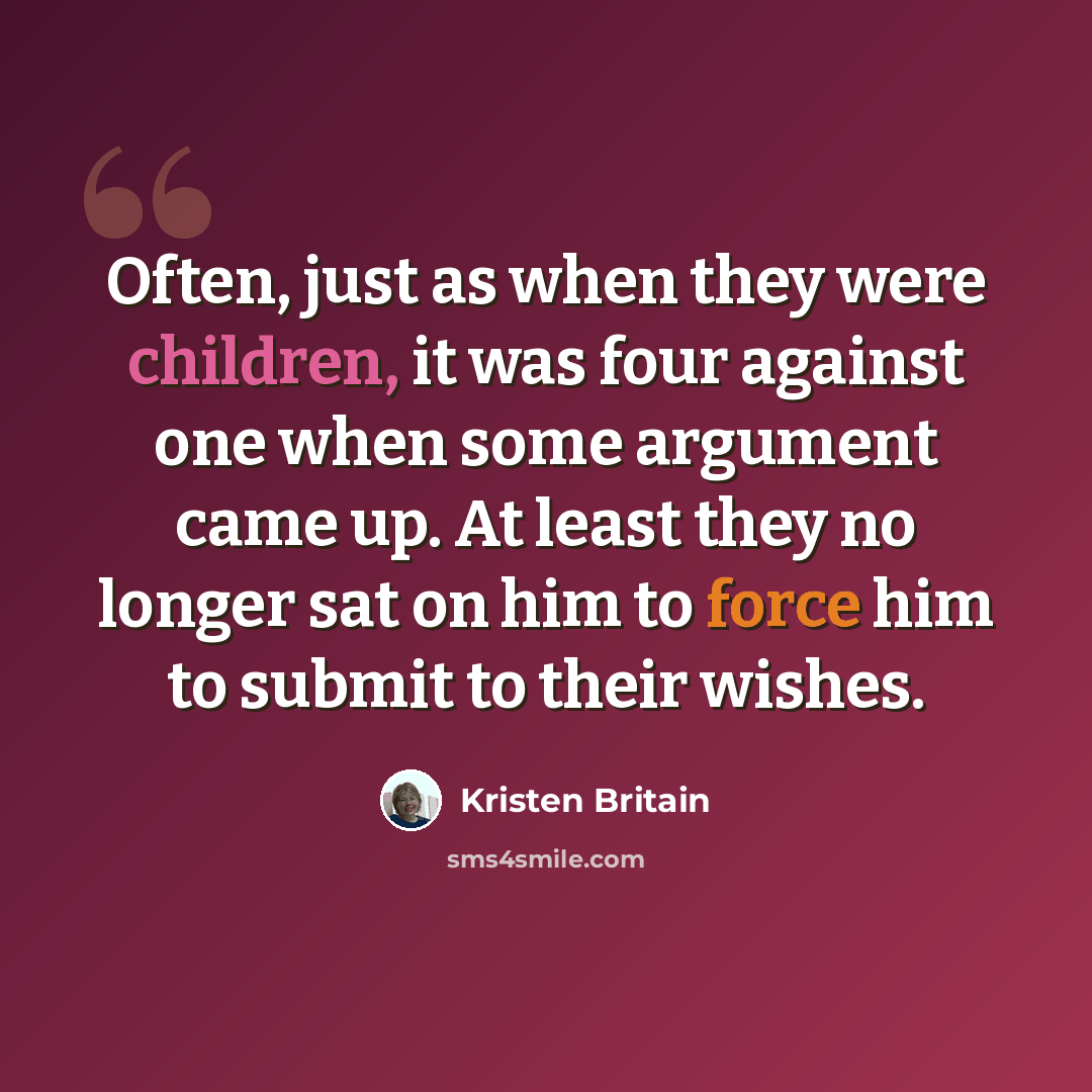 “Often, just as when they were children, it was four against one when some argument came up. At least they no longer sat on him to force him to submit to their wishes.” quote by Kristen Britain