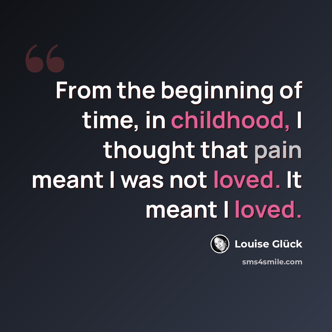 “From the beginning of time, in childhood, I thought that pain meant I was not loved. It meant I loved.” quote by Louise Glück