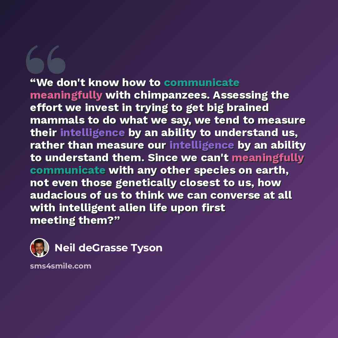 “We don't know how to communicate meaningfully with chimpanzees. Assessing the effort we invest in trying to get big brained mammals to do what we say, we tend to measure their intelligence by an ability to understand us, rather than measure our intelligence by an ability to understand them. Since…” quote by Neil deGrasse Tyson