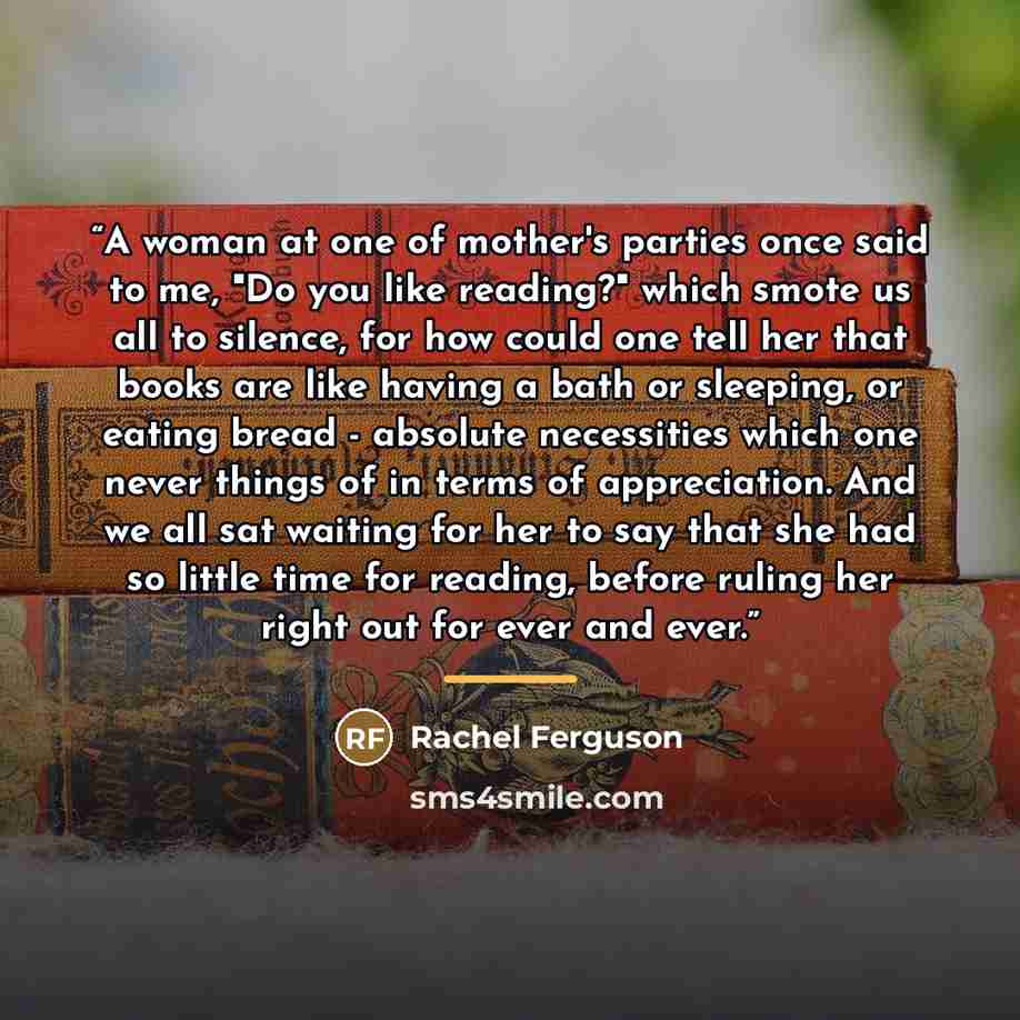 “A woman at one of mother's parties once said to me, "Do you like reading?" which smote us all to silence, for how could one tell her that books are like having a bath or sleeping, or eating bread - absolute necessities which one never things of in terms of appreciation. And we all sat waiting for…” quote by Rachel Ferguson
