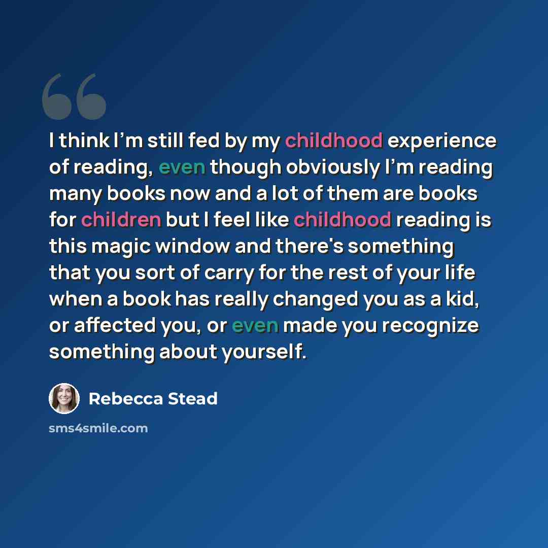 “I think I'm still fed by my childhood experience of reading, even though obviously I'm reading many books now and a lot of them are books for children but I feel like childhood reading is this magic window and there's something that you sort of carry for the rest of your life when a book has…” quote by Rebecca Stead