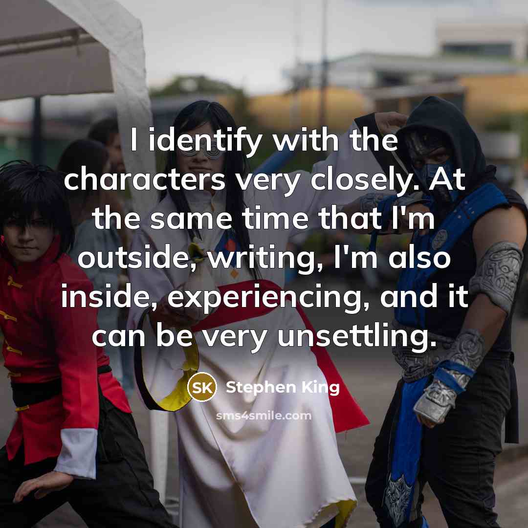 “I identify with the characters very closely. At the same time that I'm outside, writing, I'm also inside, experiencing, and it can be very unsettling.” quote by Stephen King