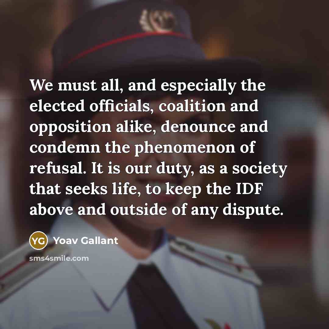 “We must all, and especially the elected officials, coalition and opposition alike, denounce and condemn the phenomenon of refusal. It is our duty, as a society that seeks life, to keep the IDF above and outside of any dispute.” quote by Yoav Gallant