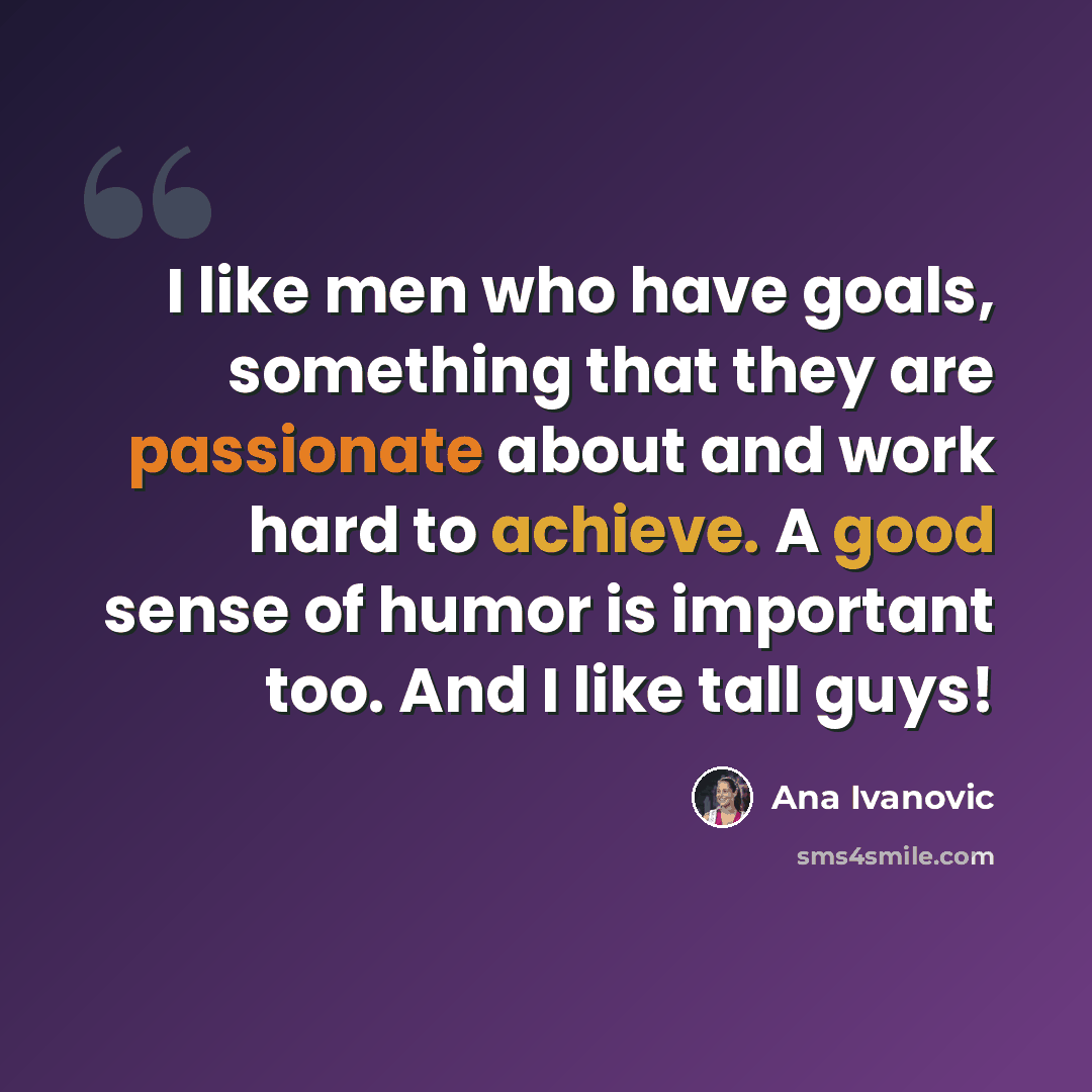 “I like men who have goals, something that they are passionate about and work hard to achieve. A good sense of humor is important too. And I like tall guys!” quote by Ana Ivanovic