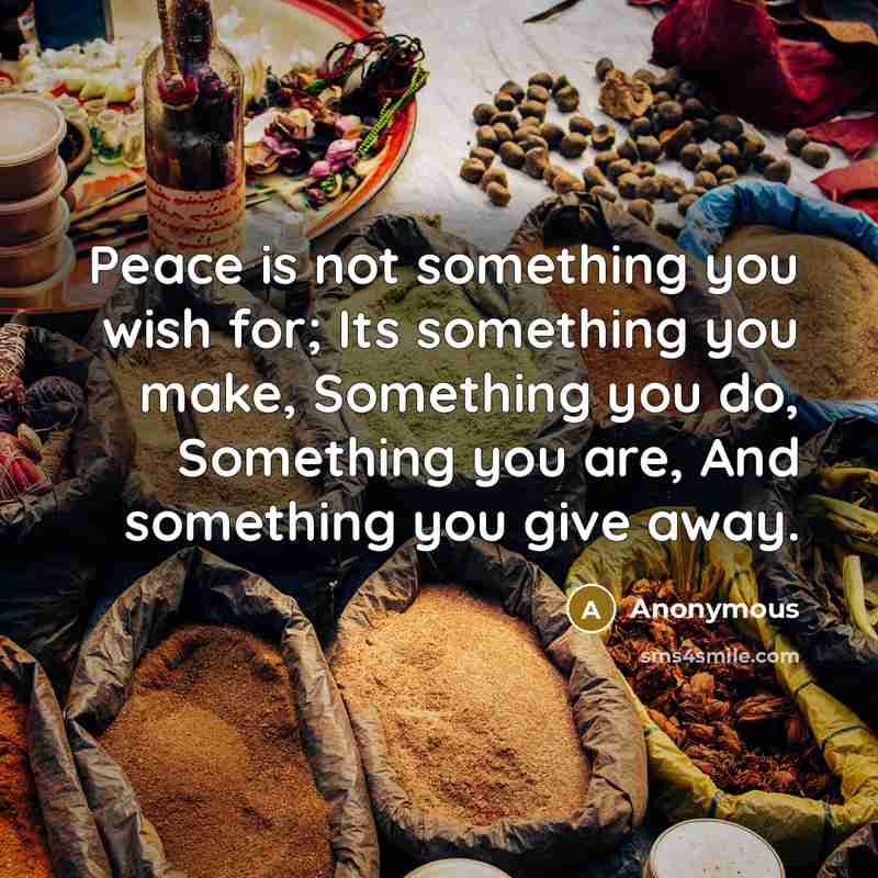 “Peace is not something you wish for; Its something you make, Something you do, Something you are, And something you give away.” quote by Anonymous