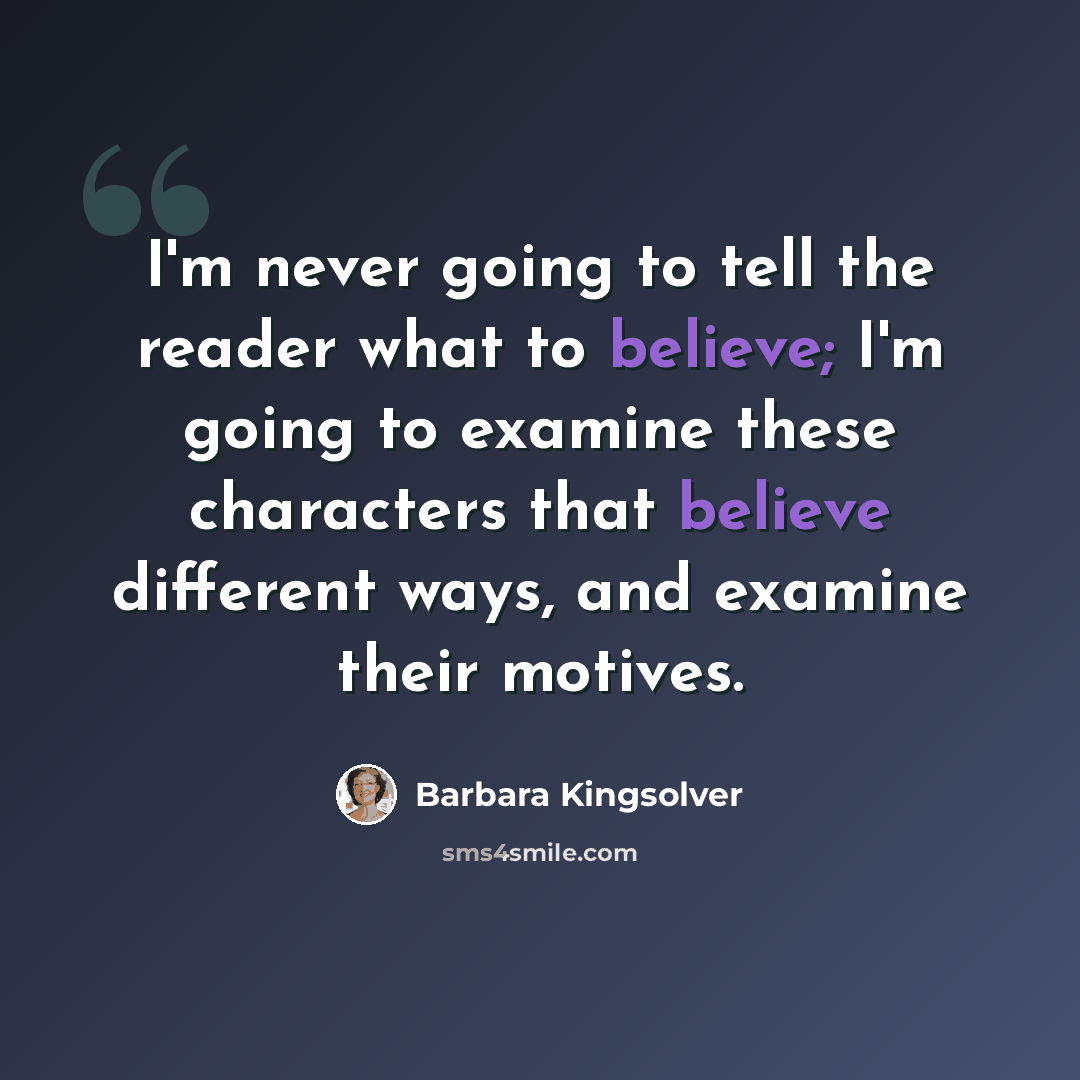 “I'm never going to tell the reader what to believe; I'm going to examine these characters that believe different ways, and examine their motives.” quote by Barbara Kingsolver