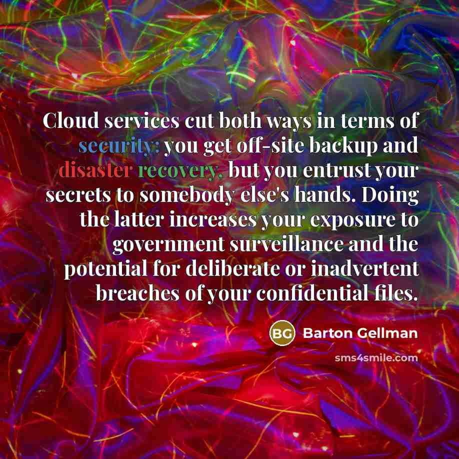 “Cloud services cut both ways in terms of security: you get off-site backup and disaster recovery, but you entrust your secrets to somebody else's hands. Doing the latter increases your exposure to government surveillance and the potential for deliberate or inadvertent breaches of your confidential…” quote by Barton Gellman