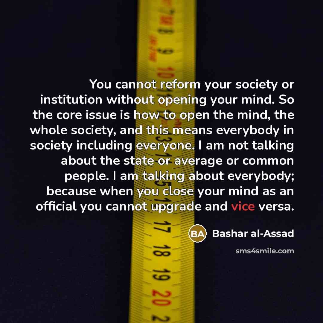 “You cannot reform your society or institution without opening your mind. So the core issue is how to open the mind, the whole society, and this means everybody in society including everyone. I am not talking about the state or average or common people. I am talking about everybody; because when…” quote by Bashar al-Assad