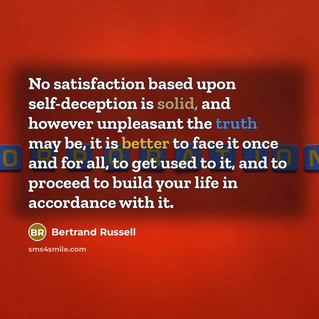 “No satisfaction based upon self-deception is solid, and however unpleasant the truth may be, it is better to face it once and for all, to get used to it, and to proceed to build your life in accordance with it.” quote by Bertrand Russell