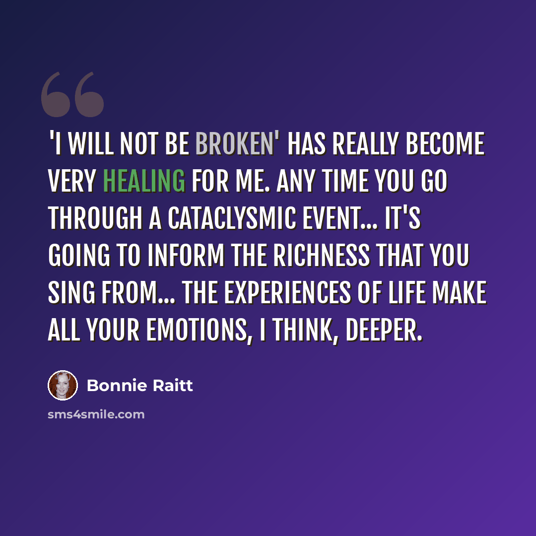 “'I Will Not Be Broken' has really become very healing for me. Any time you go through a cataclysmic event... it's going to inform the richness that you sing from... The experiences of life make all your emotions, I think, deeper.” quote by Bonnie Raitt